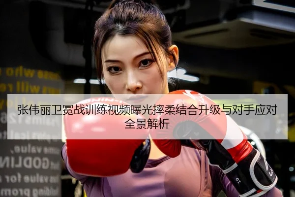 张伟丽卫冕战训练视频曝光摔柔结合升级与对手应对全景解析